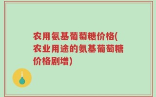 农用氨基葡萄糖价格(农业用途的氨基葡萄糖价格剧增)