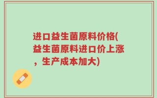 进口益生菌原料价格(益生菌原料进口价上涨，生产成本加大)