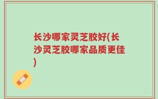 长沙哪家灵芝胶好(长沙灵芝胶哪家品质更佳)
