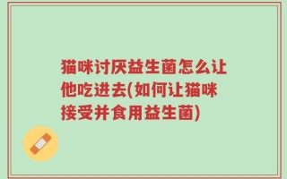 猫咪讨厌益生菌怎么让他吃进去(如何让猫咪接受并食用益生菌)