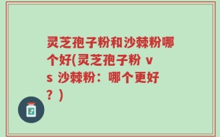 灵芝孢子粉和沙棘粉哪个好(灵芝孢子粉 vs 沙棘粉：哪个更好？)