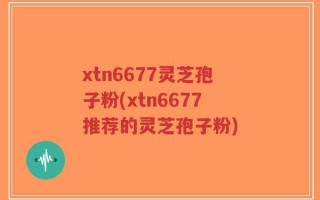 xtn6677灵芝孢子粉(xtn6677推荐的灵芝孢子粉)