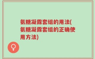 氨糖凝露套组的用法(氨糖凝露套组的正确使用方法)