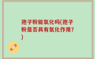 孢子粉能氧化吗(孢子粉是否具有氧化作用？)