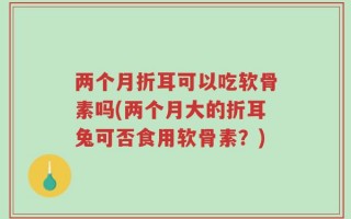两个月折耳可以吃软骨素吗(两个月大的折耳兔可否食用软骨素？)