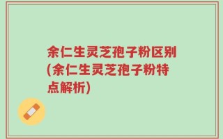 余仁生灵芝孢子粉区别(余仁生灵芝孢子粉特点解析)
