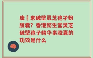 康褔来破壁灵芝孢孑粉胶囊？香港懿生堂灵芝破壁孢子精华素胶囊的功效是什么