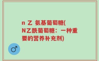n 乙 氨基葡萄糖(N乙酰葡萄糖：一种重要的营养补充剂)