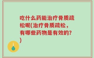 吃什么药能治疗骨质疏松呢(治疗骨质疏松，有哪些药物是有效的？)