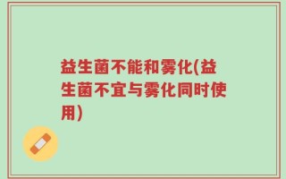 益生菌不能和雾化(益生菌不宜与雾化同时使用)