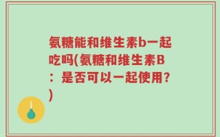 氨糖能和维生素b一起吃吗(氨糖和维生素B：是否可以一起使用？)