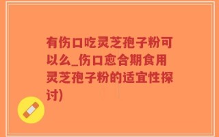有伤口吃灵芝孢子粉可以么_伤口愈合期食用灵芝孢子粉的适宜性探讨)