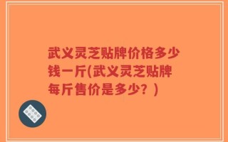 武义灵芝贴牌价格多少钱一斤(武义灵芝贴牌每斤售价是多少？)