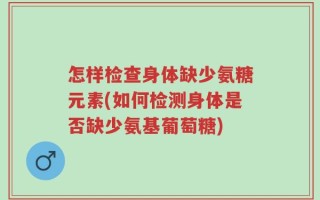 怎样检查身体缺少氨糖元素(如何检测身体是否缺少氨基葡萄糖)