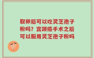 取卵后可以吃灵芝孢子粉吗？宫颈癌手术之后可以服用灵芝孢子粉吗