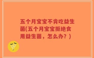 五个月宝宝不肯吃益生菌(五个月宝宝拒绝食用益生菌，怎么办？)