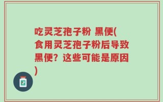 吃灵芝孢子粉 黑便(食用灵芝孢子粉后导致黑便？这些可能是原因)