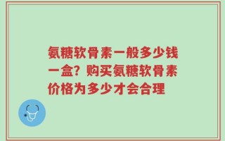氨糖软骨素一般多少钱一盒？购买氨糖软骨素价格为多少才会合理