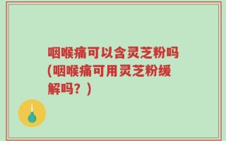 咽喉痛可以含灵芝粉吗(咽喉痛可用灵芝粉缓解吗？)