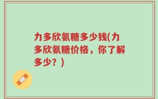 力多欣氨糖多少钱(力多欣氨糖价格，你了解多少？)