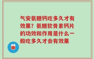 气安氨糖钙吃多久才有效果？氨糖软骨素钙片的功效和作用是什么一般吃多久才会有效果
