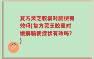 复方灵芝胶囊对脑梗有效吗(复方灵芝胶囊对缓解脑梗症状有效吗？)