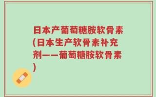 日本产葡萄糖胺软骨素(日本生产软骨素补充剂——葡萄糖胺软骨素)
