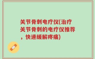 关节骨刺电疗仪(治疗关节骨刺的电疗仪推荐，快速缓解疼痛)