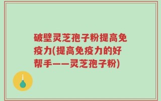 破壁灵芝孢子粉提高免疫力(提高免疫力的好帮手——灵芝孢子粉)