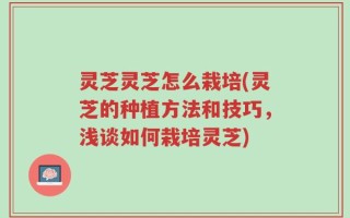 灵芝灵芝怎么栽培(灵芝的种植方法和技巧，浅谈如何栽培灵芝)