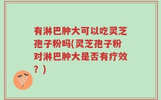 有淋巴肿大可以吃灵芝孢子粉吗(灵芝孢子粉对淋巴肿大是否有疗效？)