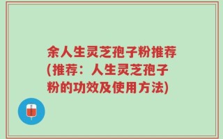 余人生灵芝孢子粉推荐(推荐：人生灵芝孢子粉的功效及使用方法)
