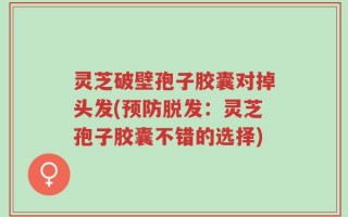 灵芝破壁孢子胶囊对掉头发(预防脱发：灵芝孢子胶囊不错的选择)