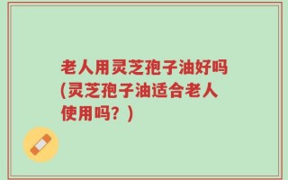 老人用灵芝孢子油好吗(灵芝孢子油适合老人使用吗？)