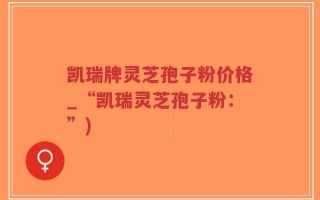 凯瑞牌灵芝孢子粉价格_“凯瑞灵芝孢子粉：”)