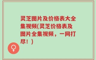 灵芝图片及价格表大全集视频(灵芝价格表及图片全集视频，一网打尽！)
