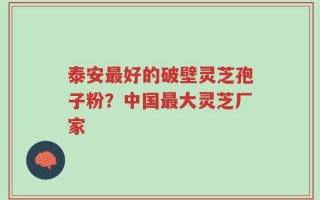 泰安最好的破壁灵芝孢子粉？中国最大灵芝厂家
