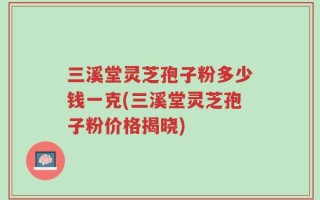 三溪堂灵芝孢子粉多少钱一克(三溪堂灵芝孢子粉价格揭晓)