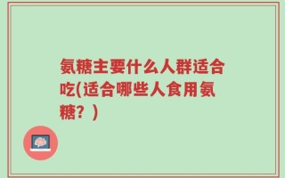 氨糖主要什么人群适合吃(适合哪些人食用氨糖？)