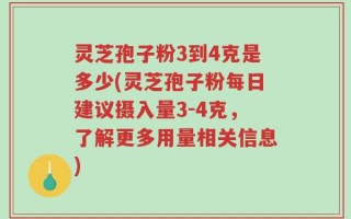灵芝孢子粉3到4克是多少(灵芝孢子粉每日建议摄入量3-4克，了解更多用量相关信息)