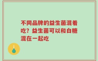 不同品牌的益生菌混着吃？益生菌可以和白糖混在一起吃