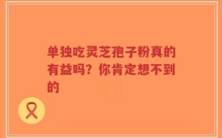 单独吃灵芝孢子粉真的有益吗？你肯定想不到的