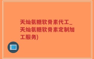 天灿氨糖软骨素代工_天灿氨糖软骨素定制加工服务)
