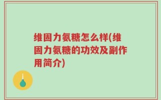 维固力氨糖怎么样(维固力氨糖的功效及副作用简介)