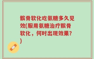 髌骨软化吃氨糖多久见效(服用氨糖治疗髌骨软化，何时出现效果？)