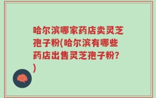 哈尔滨哪家药店卖灵芝孢子粉(哈尔滨有哪些药店出售灵芝孢子粉？)