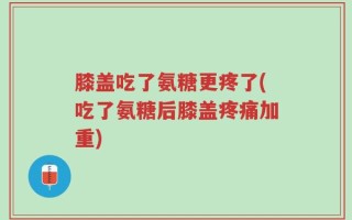 膝盖吃了氨糖更疼了(吃了氨糖后膝盖疼痛加重)