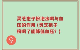 灵芝孢子粉泡水喝与血压的作用 (灵芝孢子粉喝了能降低血压？)