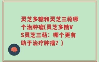 灵芝多糖和灵芝三萜哪个治肿瘤(灵芝多糖VS灵芝三萜：哪个更有助于治疗肿瘤？)