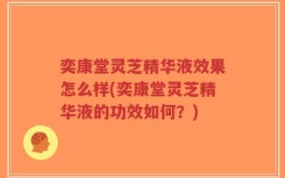 奕康堂灵芝精华液效果怎么样(奕康堂灵芝精华液的功效如何？)